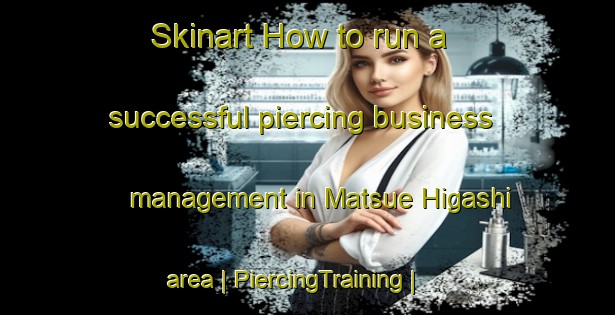 Skinart How to run a successful piercing business management in Matsue Higashi area | PiercingTraining | PiercingClasses | SkinartTraining-Japan